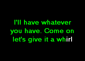 I'll have whatever

you have. Come on
let's give it a whirl