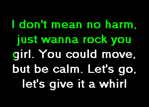 I don't mean no harm,
just wanna rock you
girl. You could move,
but be calm. Let's go,
let's give it a whirl