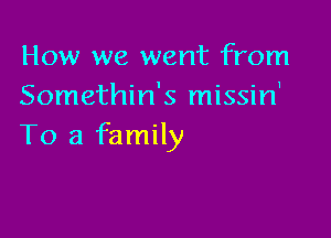 How we went from
Somethin's missin'

To a family