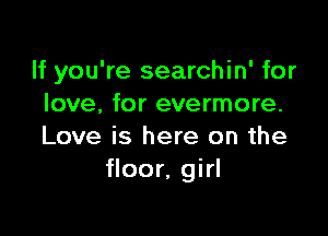 If you're searchin' for
love, for evermore.

Love is here on the
floor, girl