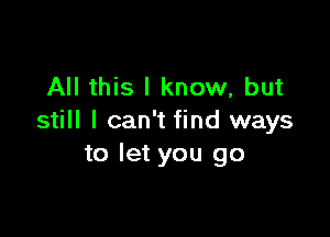 All this I know, but

still I can't find ways
to let you go