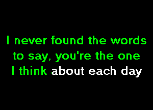 I never found the words

to say, you're the one
I think about each day