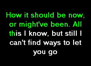 How it should be now,
or might've been. All

this I know, but still I
can't find ways to let
you go