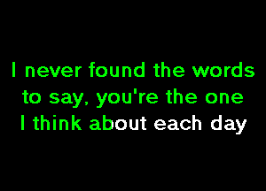 I never found the words

to say, you're the one
I think about each day