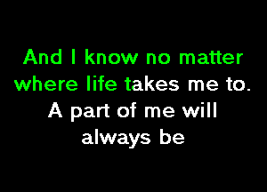 And I know no matter
where life takes me to.

A part of me will
always be