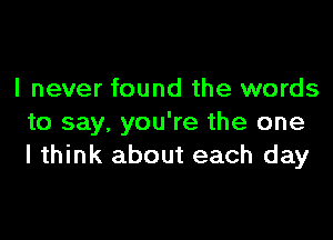 I never found the words

to say, you're the one
I think about each day