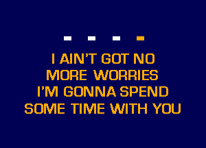 I AIN'T GOT NO
MORE WURRIES
I'M GONNA SPEND

SOME TIME WITH YOU