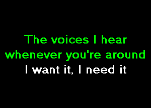 The voices I hear

whenever you're around
I want it, I need it