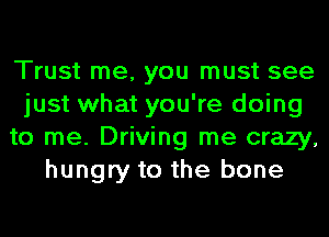 Trust me, you must see
just what you're doing
to me. Driving me crazy,
hungry to the bone
