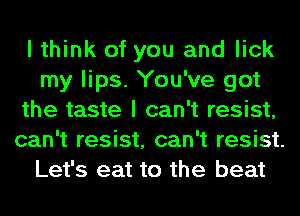 I think of you and lick
my lips. You've got
the taste I can't resist,
can't resist, can't resist.
Let's eat to the beat