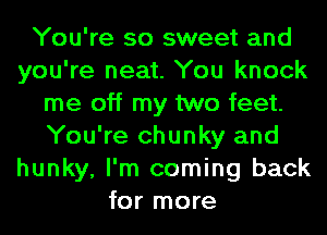 You're so sweet and
you're neat. You knock
me off my two feet.
You're chunky and
hunky, I'm coming back
for more