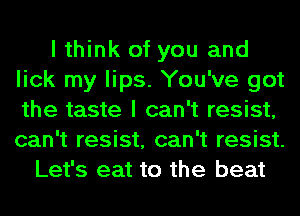 I think of you and
lick my lips. You've got
the taste I can't resist,
can't resist, can't resist.

Let's eat to the beat