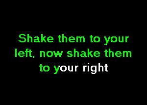 Shake them to your

left, now shake them
to your right