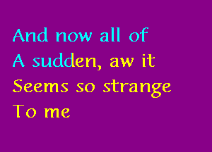 And now all of
A sudden, aw it

Seems so strange
To me