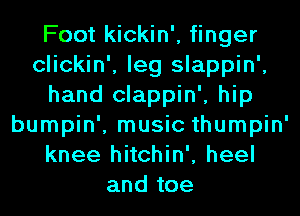 Foot kickin', finger
clickin', leg slappin',
hand clappin', hip
bumpin', music thumpin'
knee hitchin', heel
and toe