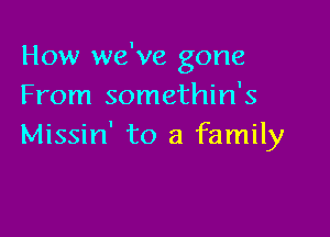 How we've gone
From somethin's

Missin' to a family