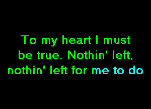 To my heart I must

be true. Nothin' left,
nothin' left for me to do