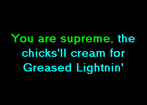 You are supreme, the

chicks'll cream for
Greased Lightnin'