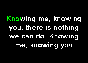 Knowing me, knowing
you, there is nothing

we can do. Knowing
me, knowing you