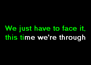 We just have to face it,

this time we're through