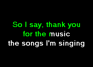 So I say, thank you

for the music
the songs I'm singing