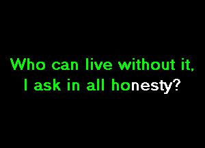 Who can live without it,

I ask in all honesty?