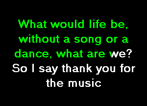 What would life be,
without a song or a

dance. what are we?
80 I say thank you for
the music