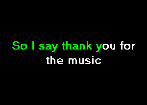 So I say thank you for

the music