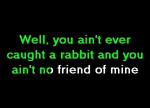 Well. you ain't ever

caught a rabbit and you
ain't no friend of mine