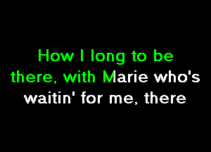 How I long to be

there, with Marie who's
waitin' for me, there