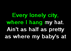 Every lonely city,
where I hang my hat.

Ain't as half as pretty
as where my baby's at