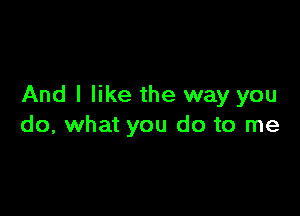 And I like the way you

do, what you do to me