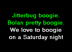Jitterbug boogie.
Bolan pretty boogie.

We love to boogie
on a Saturday night