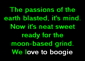 The passions of the
earth blasted, it's mind.
Now it's neat sweet
ready for the
moon-based grind.
We love to boogie