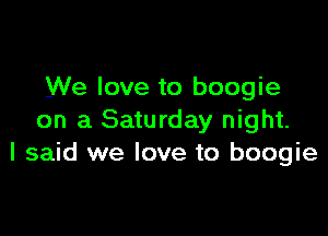 We love to boogie

on a Saturday night.
I said we love to boogie