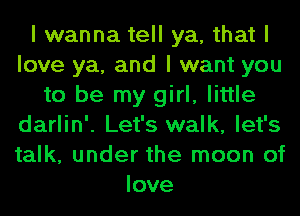 I wanna tell ya, that I
love ya, and I want you
to be my girl, little
darlin'. Let's walk, let's
talk, under the moon of
love