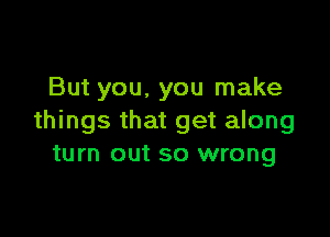 But you, you make

things that get along
turn out so wrong