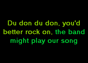 Du don du don, you'd

better rock on, the band
might play our song