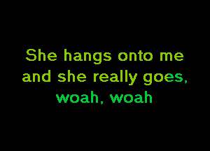 She hangs onto me

and she really goes,
woah, woah