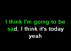 I think I'm going to be

sad,lu nkifstoday
yeah