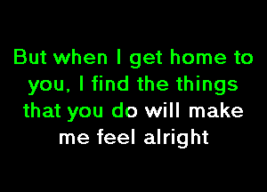 But when I get home to
you, I find the things

that you do will make
me feel alright