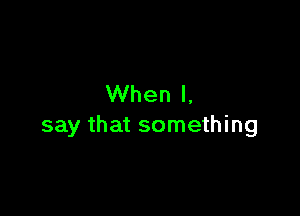 When I,

say that something