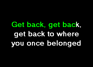 Get back. get back,

get back to where
you once belonged