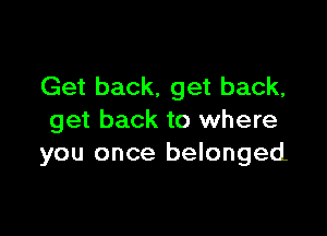 Get back. get back,

get back to where
you once belonged