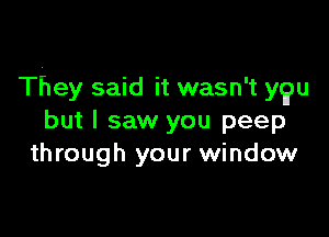 They said it wasn't ygu

but I saw you peep
through your window