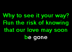 Why to see it your way?
Run the risk of knowing

that our love may soon
be gone