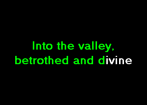 Into the valley,

betrothed and divine