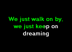 We just walk on by,

we just keep on
dreaming