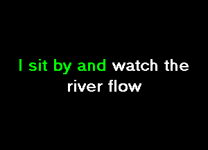 I sit by and watch the

river flow