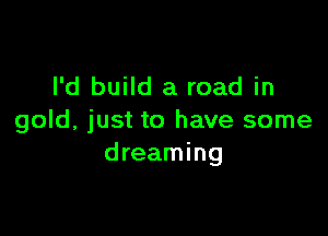 I'd build a road in

gold, just to have some
dreaming